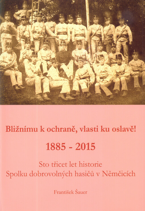 Bližnímu k ochraně, vlasti ku oslavě! : 1885-2015 : sto třicet let historie Spolku dobrovolných hasičů v Němčicích