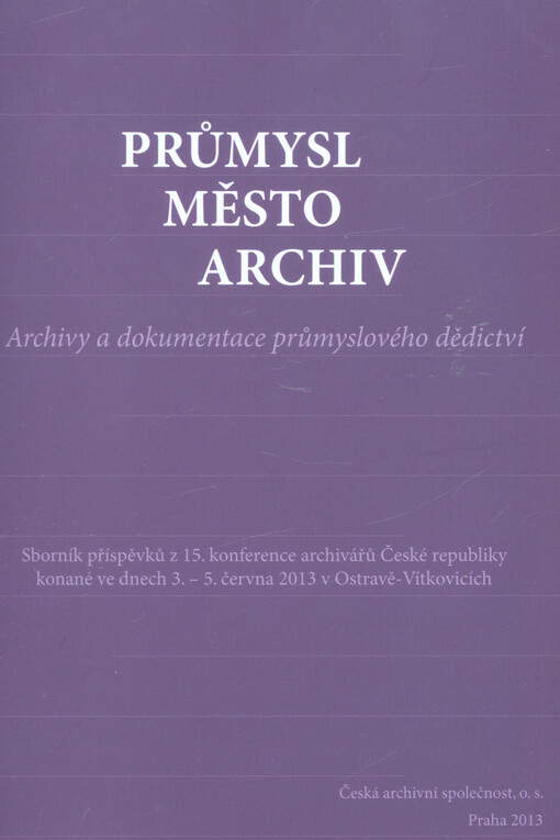 Průmysl - město - archiv : archivy a dokumentace průmyslového dědictví : sborník příspěvků z 15. konference archivářů České republiky konané ve dnech 3.-5. června 2013 v Ostravě-Vítkovicích