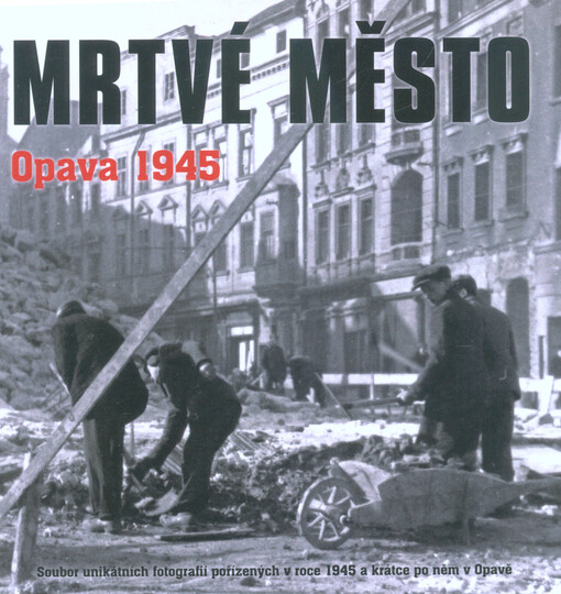 Mrtvé město - Opava 1945 : soubor unikátních fotografií pořízených v roce 1945 a krátce po něm v Opavě