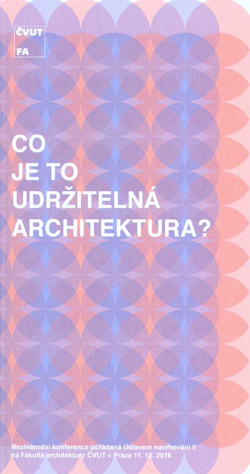Co je to udržitelná architektura? : mezinárodní konference pořádaná Ústavem navrhování II na Fakultě architektury ČVUT v Praze 11.12.2018