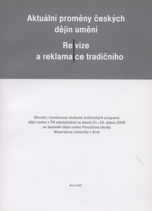 Aktuální proměny českých dějin umění - Re/vize a reklama/ce tradičního : sborník z konference studentů doktorských programů dějin umění v ČR uskutečněné ve dnech 21.-23. dubna 2006 na Semináři dějin umění Filozofické fakulty Masarykovy univerzity v Brně