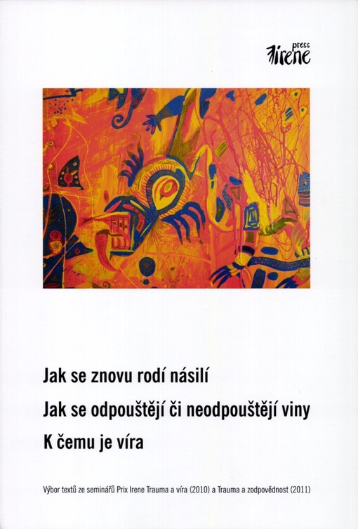 Jak se znovu rodí násilí - Jak se odpouštějí či neodpouštějí viny - K čemu je víra :výbor textů ze seminářů Prix Irene Trauma a víra (2010) a Trauma a zodpovědnost (2011)