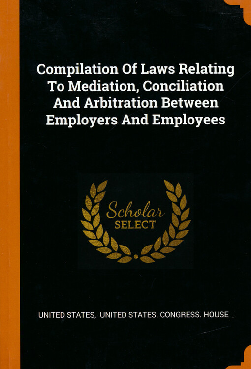 Compilation of laws relating to mediation conciliation, and arbitration between employers and employees : laws disputes between carriers and employers and subordinate officials under labor board, eight-hour laws, employers' liability laws