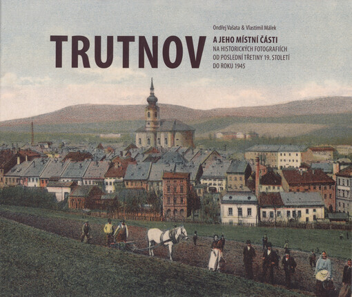 Trutnov a jeho místní části na historických fotografiích od poslední třetiny 19. století do roku 1945 = Trutnov and its municipal districts in historical photographs from the last third of the 19th century until 1945 = Trautenau und seine Ortsteile auf hi