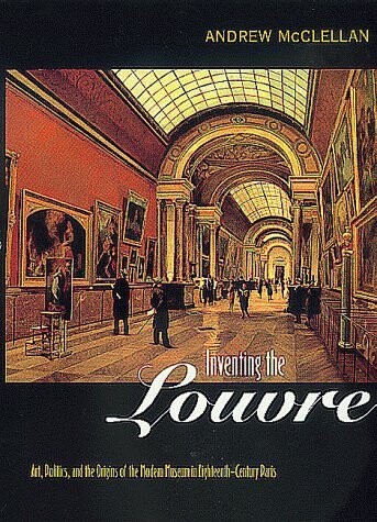 Inventing the Louvre: Art, Politics and Invention of the Modern Museum in Eighteenth Century Paris