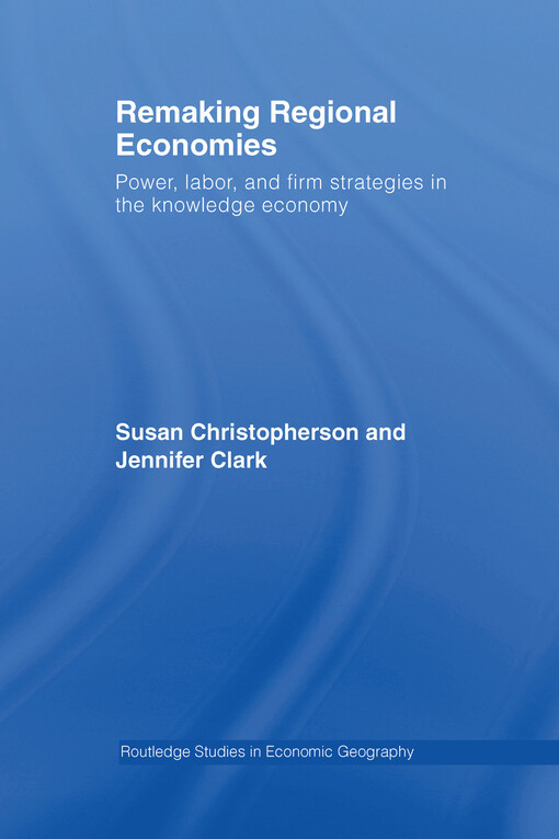 Remaking regional economies : power, labor, and firm strategies in the knowledge economy / by Susan Christopherson and Jennifer Clark