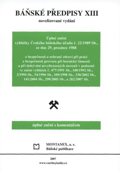 Báňské předpisy :úplné znění s komentářem.XIII,Úplné znění vyhlášky Českého báňského úřadu č. 22/1989 Sb., ze dne 29. prosince 1988 o bezpečnosti a ochraně zdraví při práci a bezpečnosti provozu při hornické činnosti a při dobývání nevyhrazených nerostů v podzemí ve znění vyhlášek č. 477/1991 Sb., 340/1992 Sb., 3/1994 Sb., 54/1996 Sb., 109/1998 Sb., 330/2002 Sb., 141/2004 Sb., 298/2005 Sb., a 282/2007 Sb.