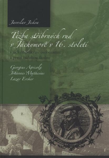 Těžba stříbrných rud v Jáchymově v 16. století : s jáchymovskými osobnostmi a první báňskou školou : Georgius Agricola, Johannes Mathesius, Lazar Ercker
