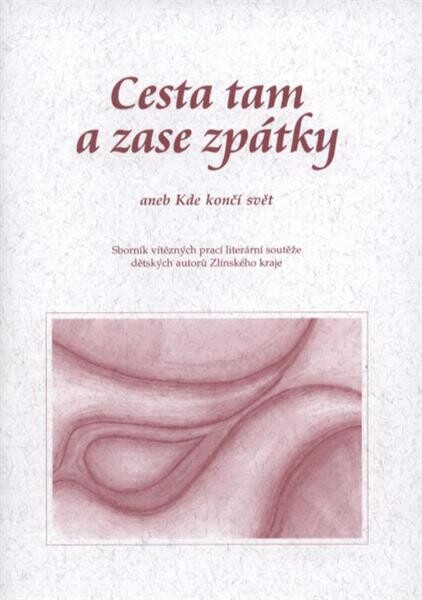 Cesta tam a zase zpátky, aneb, Kde končí svět : sborník vítězných prací literární soutěže dětských autorů Zlínského kraje