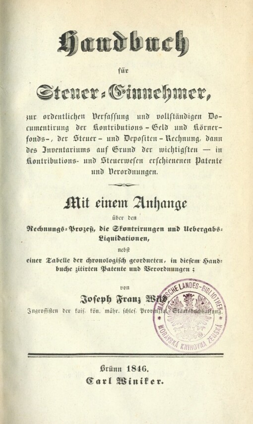 Handbuch für Steuer-Einnehmer, zur ordentlichen Verfassung und vollständigen Documentirung der Kontributions-Geld und Körnerfonds-, der Steuer- und Depositen-Rechnung, dann des Inventariums auf Grund der wichtigsten in Kontributions- und Steuerwesen erschienenen Patente und Verordnungen :mit einem Anhange über den Rechnungs-Prozeß, die Skontrirungen und Uebergabs-Liquidationen, nebst einer Tabelle der chronologisch geordneten, in diesem Handbuche zitirten Patente und Verordnungen