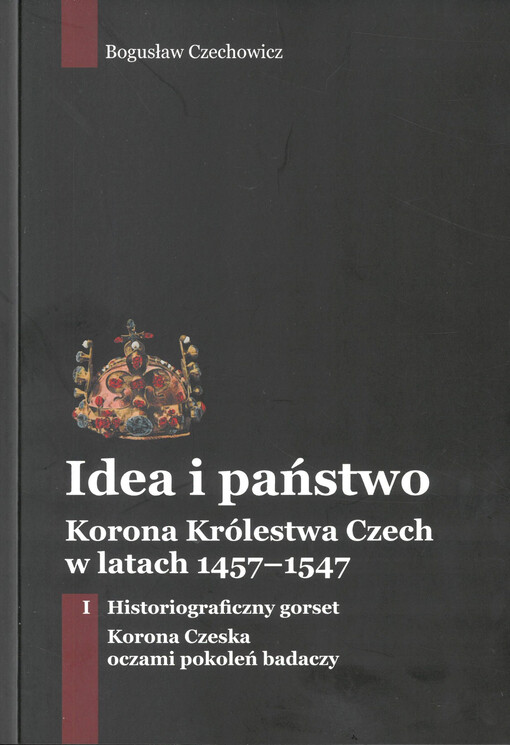 Idea i państwo : korona Królestwa Czech w latach 1457-1547. Tom I, Historiograficzny gorset - korona czeska oczami pokoleń badaczy
