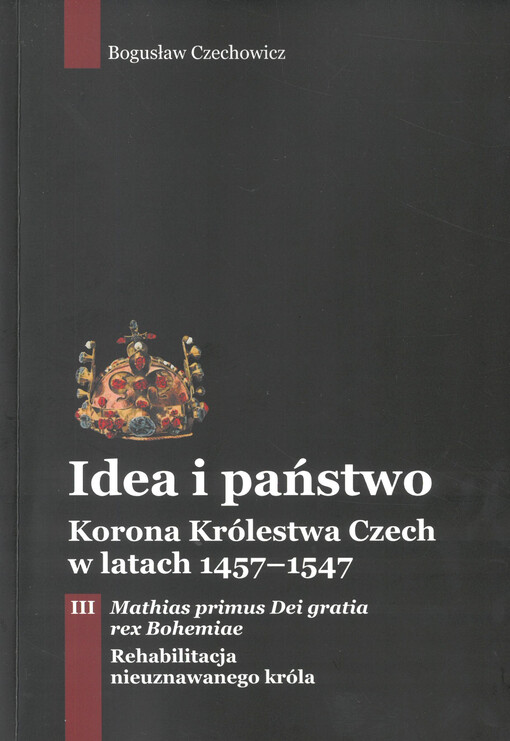 Idea i państwo : korona Królewstwa Czech w latach 1457-1547. Tom III, Mathias primus Dei gratia rex Bohemiae : rehabilitacja nieuznawanego króla