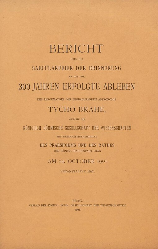 Bericht über die Saecularfeier der Erinnerung an das vor 300 Jahren erfolgte Ableben des Reformators der Beobachtenden Astronomie Tycho Brahe welche die Königlich Böhmische Gesellschaft der Wissenschaften mit Thatkräftiger Biehilfe des Praesidiums und des Rathes der königl. Hauptstadt Prag am 24. Oktober 1901 veranstaltet hat