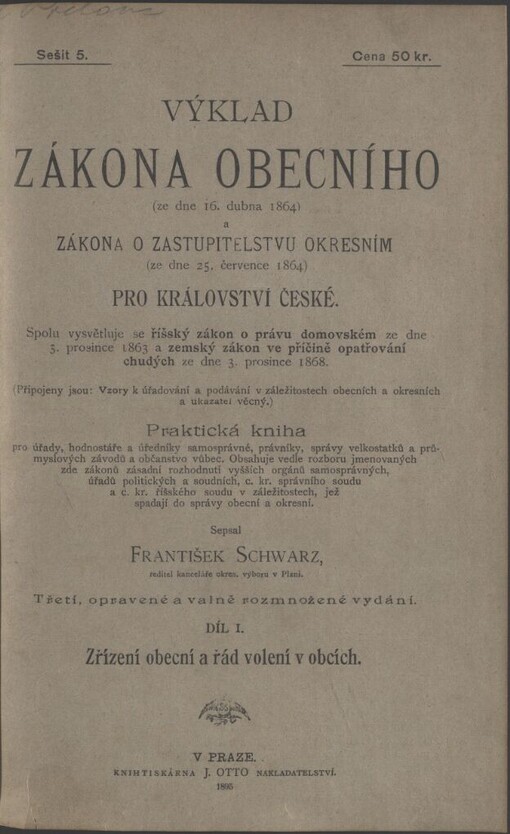 Výklad zákona obecního (ze dne 16. dubna 1864) a zákona o zastupitelstvu okresním (ze dne 25. července 1864) pro království České: spolu vysvětluje se říšský zákon o právu domovském ze dne 3. prosince 1863 a zemský zákon ve příčině opatřování chudých ze dne 3. prosince 1868 : praktická kniha pro úřady, hodnostáře a úředníky samosprávné, právníky, správy velkostatků a průmyslových závodů a občanstvo vůbec : obsahuje vedle rozboru jmenovaných zde zákonů zásadní rozhodnutí vyšších orgánů samosprávných, úřadů politických a soudních, c. kr. správního soudu a c. kr. říšského soudu v záležitostech, jež spadají do správy obecní a okresní