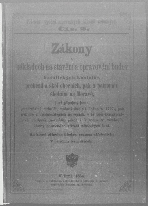 Zákony o nákladech na stavění a opravování budov katolických kostelův, prebend a škol obecných, pak o patronátu školním na Moravě: jímž připojeny jsou: guberniální cirkulář, vydaný dne 21. ledna r. 1797., pak některé z nejdůležitějších novějších, v té věci posud platných předpisů (normálií), jakož i k tomu se vztahující částky politického zřízení německých škol : v původním textu úředním : ku konci připojen hledací seznam alfabetický