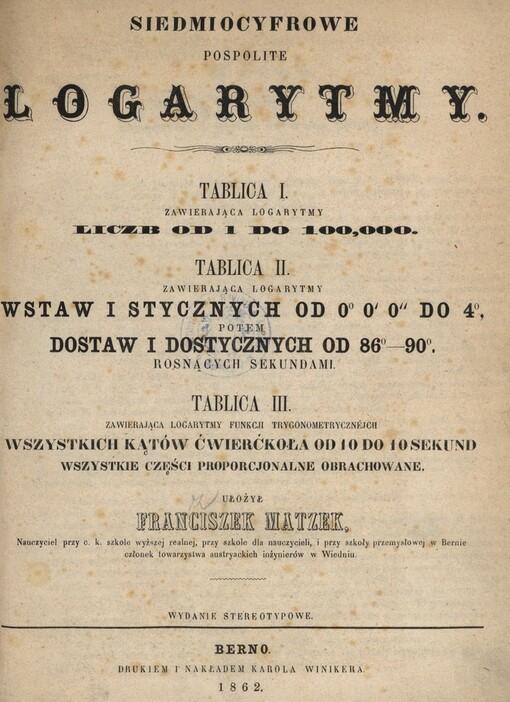 Siedmiocyfrowe pospolite logarytmy: tablica I. zawierająca logarytmy liczb od 1 do 100,000 : tablica II. zawierająca logarytmy wstaw i stycznych od 0°, 0´ 0´´ do 4°, potem dostaw i dostycznych od 86°-90°, rosnących sekundami : tablica III. zawierająca logarytmy funkcji trygonometrycznéjch wstystkich kątów cwierćkoła od 10 do 10 sekund wszystkie częsci proporcjonalne obrachowane