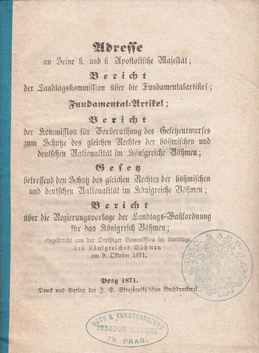 Adresse an Seine k. und k. Apostolische Majestät: Bericht der Landtagskommission über die Fundamentalartikel ; Fundamental-Artikel ; Bericht der Kommission für Vorberathung des Gesetzentwurfes zum Schutze des gleichen Rechtes der böhmischen und deutschen Nationalität im Königreiche Böhmen ; Gesetz betreffend den Schutz des gleichen Rechtes der böhmischen und deutschen Nationalität im Königreiche Böhmen ; Bericht über die Regierungsvorlage der Landtags-Vahlordnung für das Königreich Böhmen, eingebracht von der Dreißiger Commission im Landtage des Königreiches Böhmen am 9. Oktober 1871