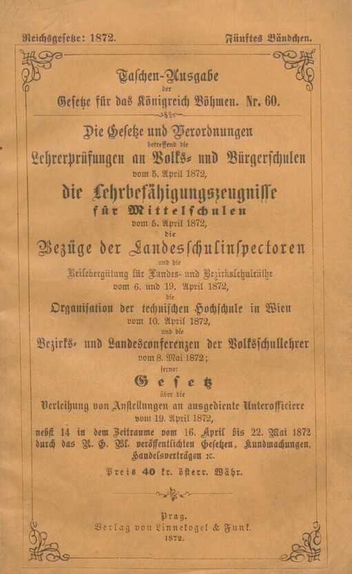 Gesetze und Verordnungen betreffend die Lehrerprüfungen an Volks- und Bürgerschulen vom 5. April 1872: die Lehrbefähigungszeugnisse für Mittelschulen vom 5. April 1872 ; die Bezüge der Landesschulinspectoren und die Reisebergütung für Landes- und Bezirksschulräthe vom 6. und 19. April 1872 ; die Organisation der technischen Hochschule in Wien vom 10. April 1872 ; und die Bezirks- und Landesconferenzen der Volksschullehrer vom 8. Mai 1872 ; ferner Gesetz über die Verleihung von Anstellungen an ausgediente Unterofficiere vom 19. April 1872 : nebst 14 in dem Zeitraume vom 16. April bis 22. Mai 1872 durch das R.G. Bl. veröffentlichten Gesetzen, Kundmachungen, Handelsverträgen rc