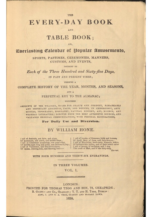 The Every-Day Book and Table Book; or, Everlasting Calendar of  Popular Amusements, sports, pastimes, ceremonies, manners, customs, and events, incident to  Each of the Three Hundred and Sixty-five Days, in Past and Present times; forming a complete history of the year, months, and seasons, and a  perpetual key to the Almanac : including accounts of the weather, rules for health and conduct, remarkable and important anecdotes, facts, and notices, in chronology, antiquities, topography, biography, natural history, art, science, and general literature; derived from the most authentic sources, and valuable original communications, with poetical elucidations, For Daily Use and Diversion. Vol. I.