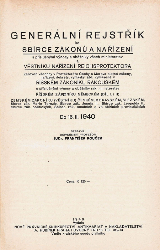 Generální rejstřík ke Sbírce zákonů a nařízení s příslušnými výnosy a oběžníky všech ministerstev a Věstníku nařízení Reichsprotektora : zároveň všechny v Protektorátu Čechy a Morava platné zákony, nařízení, dekrety, vyhlášky atd. vyhlášené v Říšském zákoníku rakouském s příslušnými výnosy a oběžníky rak. ministerstev, Říšském zákoníku německém (díl I. i II.), Zemském zákoníku (věstníku) českém, moravském, slezském, Sbírce zák. Marie Terezie, Sbírce zák. Josefa II., Sbírce zák. Leopolda II., Sbírce zák. politických, Sbírce zák. soudních a ve sbírkách provinciálních : do 16. II. 1940