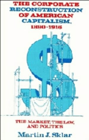 The Corporate Reconstruction of American Capitalism, 1890-1916: The Market, the Law, and Politics