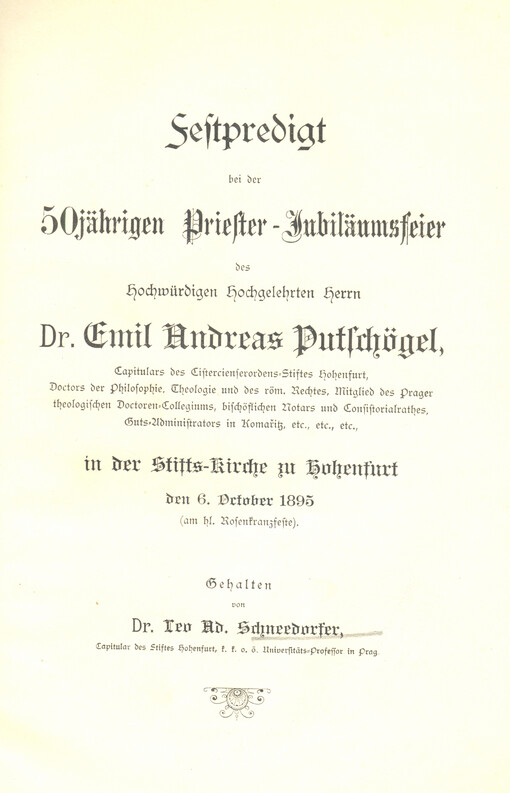 Festpredigt bei der 50jährig. Priester-Jubiläumsfeier des Hochwürdigen Hochgelehrten Herrn Dr. Emil Andreas Putschögel, Capitulars des Cistercienserordens-Stiftes Hohenfurt, Doctors der Philosophie, Theologie und des röm. Rechtes, Mitglieb des Prager theologischen Doctoren-Collegium, bischöflichen Notars und Consistorialrathes, Guts-Administrators in Komařitz, etc, etc, in der Stifts-Kirche zu Hohenfurt den 6. October 1895 (am hl. Rosenkranzfeste)