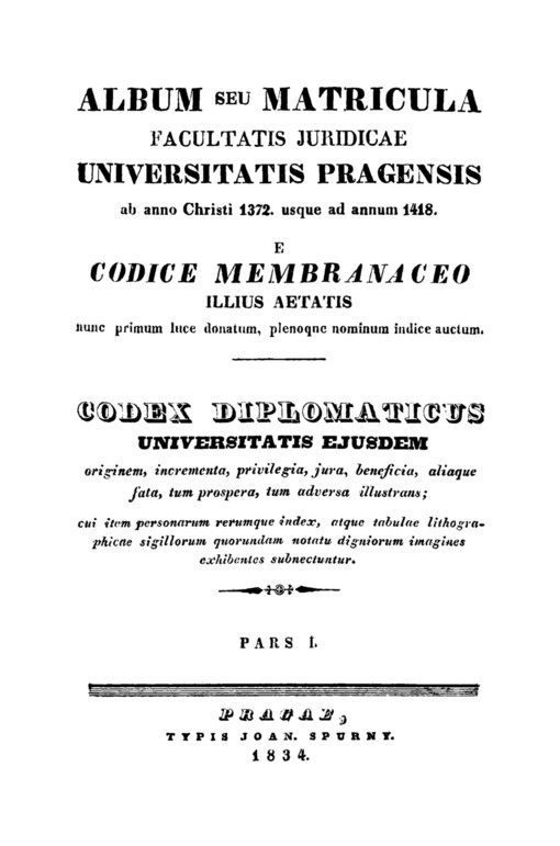 Album seu matricula facultatis juridicae universitatis Pragensis ab anno Christi 1372 usque ad annum 1418 :e Codice membranaceo illius aetatis nunc primum luce donatum, plenoque nominum indice auctum : Codex diplomaticus universitatis ejusdem : originem, incrementa, privilegia, jura, benefica ... cui item personarum rerumque index, atque ... imagines exhibentes subnecuntur.Pars I.