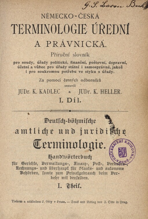 Německo-česká terminologie úřední a právnická :příruční slovník pro soudy, úřady politické, finanční, poštovní, dopravní, účetní a vůbec pro úřady státní i samosprávné, jakož i pro soukromou potřebu ve styku s úřady = Deutsch-böhmische amtliche und juridische Terminologie : Handwörterbuch für Gerichte, Verwaltungs-, Finanz-, Post- Verkehrs-, Rechnungs- und überhaupt für Staats- und autonome Behörden, sowie zum Privatgebrauch beim Verkehr mit denselben