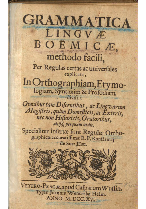 Grammatica lingvae Boëmicae : methodo facili, Per Regulas certas ac universales explicata, In Orthographiam, Etymologiam, Syntaxim & Prosodiam divisa, Omnibus tam Discentibus, ac Lingvarum Magistris, quàm Domesticis, ac Exteris, nec non Historicis, Oratoribus, alijsq perquam utilis, Specialiter insertae sunt Regulae Orthographicae accuratissimae R. P. Konstantij de Soc: Jesu