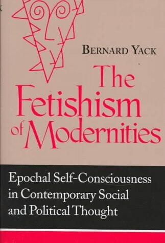 Fetishism of Modernities: Epochal Self-Consciousness in Contemporary Social and Political Thought (Frank M. Covey, Jr. Loyola Lectures in Political Analysis)