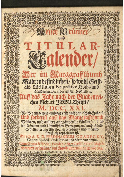 Neuer Bruenner und Titular-Calender : der im Marggraffthumb Maehren befindlichen/ so wohl Geist-als Weltlichen Respectivè Hoch-und Niederen-Dicasterien und Stellen; Auff das Jahr nach der Gnadenreichen Geburt Jesu Christi / M. DCC. XXI. Welches ein gemein-und das erste nach dem Schalt-Jahr ist; Und forderist auff das Marggraffthumb Maehren/ und andere angraentzende Laender mit allen Aspecten und himmlischen Bewegungen auch Taeglicher Witterung Astrologisch berechnet und moeglichsten Fleiß beschrieben ist