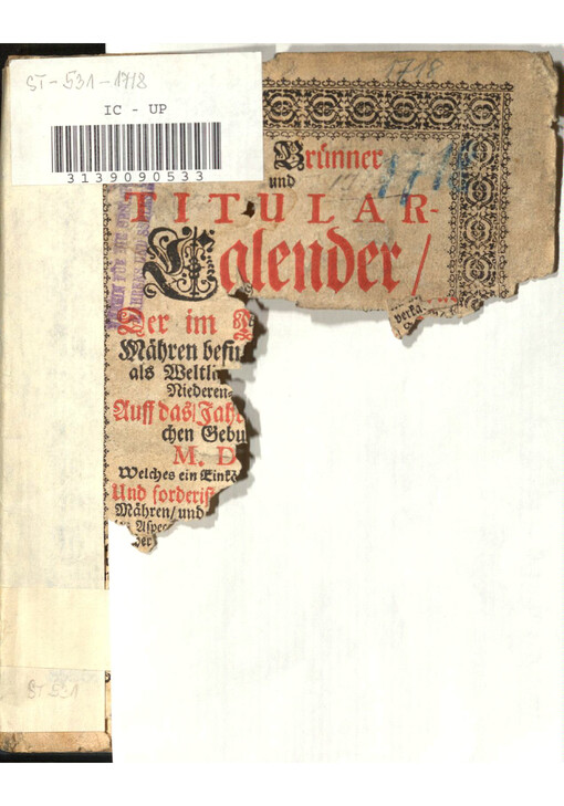 Neuer Bruenner und Titular-Calender : Der im M[arggraffthumb] Maehren befin[dlichen/ so wohl Geis-]als Weltli[chen Respectivè Hoch-und] Niederen-Dicasterien und Stellen;] Auff das Jahr [nach der Gnadenrei]chen Gebu[rt Jesu Christi/]  M. D[CC. XVIII.] Welches ein gemein[-und das erste nach dem Schalt-Jahr ist;] Und forderist[ auff das Marggraffthumb] Maehren/ und [andere angraentzende Laender mit al]len Aspe[cten und himmlischen Bewegungen auch Taeglicher Witterung Astrologisch berechnet und moeglichsten Fleiß beschrieben ist]