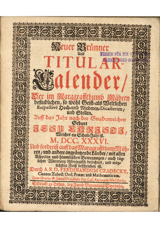 Neuer Bruenner und Titular-Calender : der im Marggraffthumb Maehren befindlichen/ so wohl Geist-als Weltlichen Respectivè Hoch-und Niederen-Dicasterien/ und Stellen; Auff das Jahr nach der Gnadenreichen Geburt Jesu Chrjstj, Welches ein Schalt-Jahr ist. M.DCC.XXXVI. Und forderist auff das Marggraffthumb Maehren/ und andere angraentzende Laender/ mit allen Aspecten und himmlischen Bewegungen/ auch taeglicher Witterung Astrologisch berechnet/ und moeglichsten Fleiß beschrieben ist