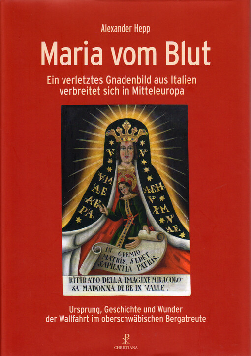 Maria vom Blut : ein verletztes Gnadenbild aus Italien verbreitet sich in Mitteleuropa : Ursprung, Geschichte und Wunder der Wallfahrt im oberschwäbischen Bergatreute