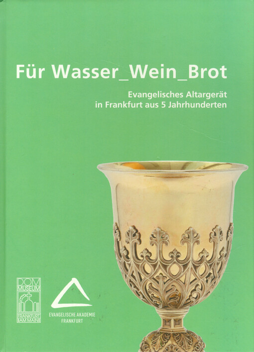 Für Wasser_Wein_Brot : evangelisches Altargerät in Frankfurt aus 5 Jahrhunderten : Katalog anlässlich der Ausstellung im Dommuseum Frankfurt am Main, 13.06. - 20.07.2014