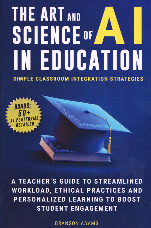 The art & science of AI in education : simple classroom integration strategies : a teacher's guide to streamlined workload, ethical practices and personalized learning to boost student engagement