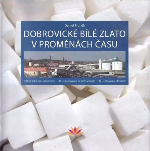 Dobrovické bílé zlato v proměnách času :180 let cukrovaru v Dobrovici, 140 let cukrovaru v Českém Meziříčí, 140 let lihovaru v Chrudimi