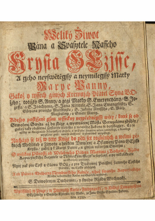 Weliký Žiwot Pána a Spasytele Nasseho Krysta Gežjsse, A geho neyswětěgssý a neymilegssý Matky Marye Panny, Gakož y wssech giných Krewnjch Přátel Syna Božjho; totižto S. Anny/ a gegi Matky S. Emerencyány/ S. Jozeffa/ a S. Joachyma, S. Jana Křtitele, S. Jana Ewangelisty, S. Sstěpána prwnjho Mučedlnjka, S. Jakuba Menssýho, S. Mářj Magdalény, a Swaté Marty : Kdežto postižené gsau wssechny neypředněgssý wecy / které se od Stwořenj Sweta až do skázy a wywrácení Města Geruzaléma zběhly /gakož taky obssýrná hystorye starého y nowého Zakona se dotýkagjcý; Co se někdy w Kraginách Židowských zběhlo, a w Pjsmě swatém nětco zatmělegi, a krátčegi wypsáno gest: tuto se obssyrně a zřetedlně wypisugi; Nacházý se též w této knize do pěti set rozličných a welmi pěkných Modliteb o Ziwotu a horkém Vmučenj a Oslawenj Pána Gežisse Krysta / gakož y k Maryi Panně, a giným některým Swatým