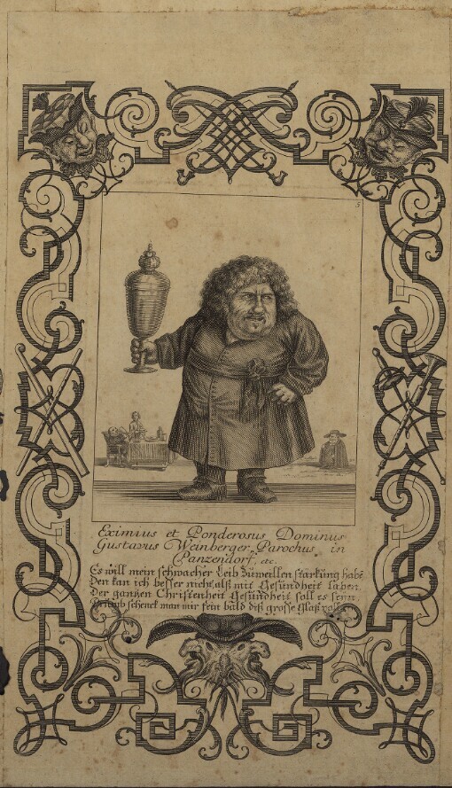 [Il Calloto resuscitato oder Neu eingerichtes Zwerchen Cabinet]. 5. Eximius et Ponderosus Dominus Gustavus Weinberger Parochus in Panzendorf etc. Es will mein schwacher Leib Zuweillen stärkung habe, Den kan ich besser nicht alß mit Gesundheit laben, Der gantzen Christenheit Gesundheit soll es seyn Drumb schenck man mir fein bald diß grosse Glaß voll