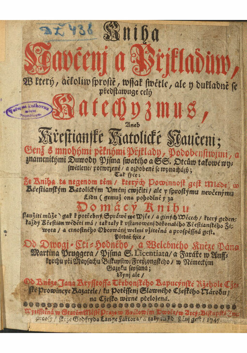 Kniha Navčenj a Přjkladůw, W který, ačkoliw sprostě, wssak swětle, ale y dukladně se předstawuge celý Katechymus, Aneb Křestianské Katolické Naučeni : Genž s mnohými pěknými přjklady, podobenstwjmi, a znamenitými Duwody Pjsma swatého a SS. Otcůw takowé wyswětlene/ potwrzené/ a ozdobené se wynacházý, Tak syce: Že Kniha ta negenom těm/ kterých Powinnost gest Mládež w Křestianským Katolickým Vměnj cwjčiti/ ale y prostýmu newčenýmu Lidu (gemuž ona pohodlně y za Domácý Knihu slaužiti může) gak k potřebný Spráwě we Wíře/ a giných Wecech/ který geden každý Křestian wěděti má/ tak taky k vstanowenj dokonalého Křestianského Žiwota/ a ctnostného Obcowánj welmi vžitečná a prospěssná gest