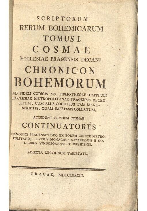 Scriptorum Rerum Bohemicarum. Tomus I., Cosmae ecclesiae Pragensis decani Chronicon Bohemorum ad fidem codicis Ms. bibliothecae capituli ecclesiae Metropolitanae Pragensis recensitum, cum aliis codicibus tam manuscriptis, quam impressis collatum; accedunt eiusdem Cosmae continuatores canonici Pragenses duo ex eodem codice metropolitano; tertius monachus Sazauiensis e codicibus Vindobonensi et Dresdensi