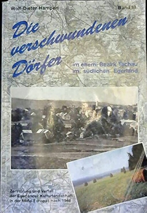 Die verschwundenen Dörfer im ehemaligen Bezirk Tachau im südlichen Egerland :Dokumentation von Zerstörung und Verfall der Egerländer Kulturlandschaft in der Mitte Europas nach 1946