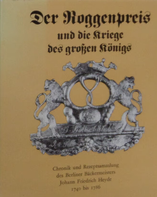 Der Roggenpreis und die Kriege des großen Königs :Chronik und Rezeptsammlung des Berliner Bäckermeisters Johann Friedrich Heyde 1740 bis 1786