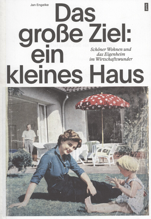 Das grosse Ziel: ein kleines Haus : schnöner Wohnen und das Eigenheim im Wirtschaftswunder