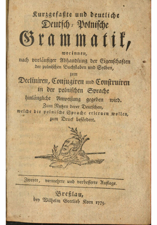 Kurzgefaßte und deutliche Deutsch-Polnische Grammatik : worinnen, nach vorläufiger Abhandlung der Eigenschaften der polnischen Buchstaben und Sylben, zum Decliniren, Conjugiren und Construiren in der polnischen Sprache hinlängliche Anweisung gegeben wird; Zum Nutzen derer Deutschen, welche die polnische Sprache erlernen wollen, zum Druck befördert