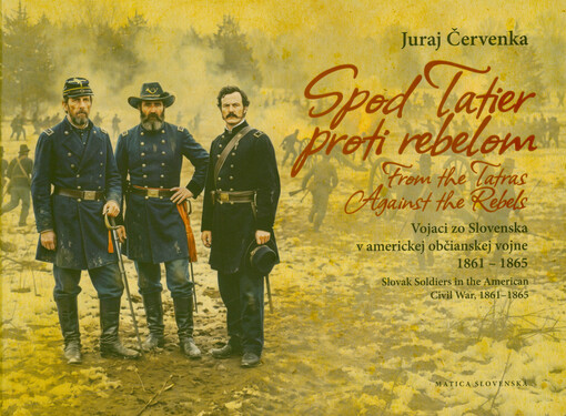 Spod Tatier proti rebelom : vojaci zo Sloveska v americkej občianskej vojne 1861-1865 = From the Tatras against the rebels : Slovak soldiers in the American civil war, 1861-1865
