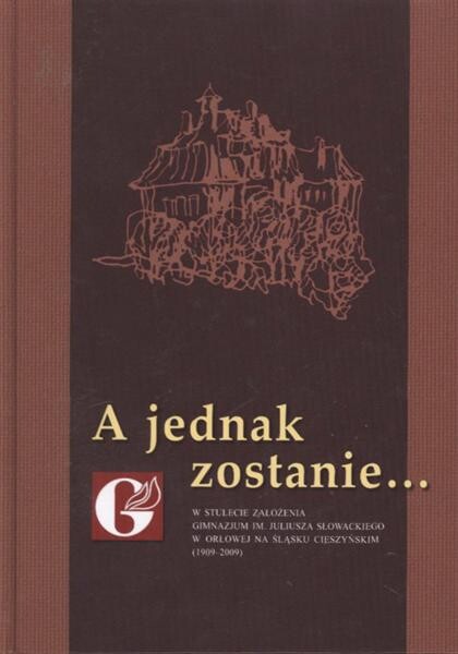 A jednak zostanie-- : w stulecie założenia Gimnazjum im. Juliusza Słowackiego w Orłowej na Śląsku Cieszyńskim (1909-2009)