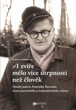 I zvíře mělo více útrpnosti než člověk : paměti patera Františka Štveráka, vězně nacistického a komunistického režimu