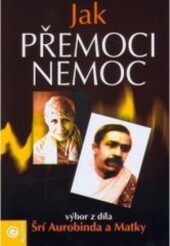 Jak přemoci nemoc : výbor z díla Šrí Aurobinda a Matky   