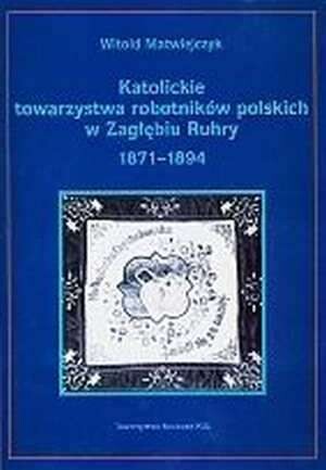 Katolickie towarzystwa robotników polskich w Zagłębiu Ruhry. Tom I, Rozwój organizacyjny a świadomość narodowa 1871-1894